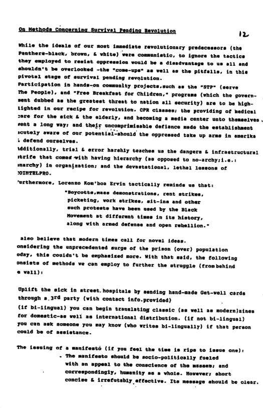 9a. Nethods Concerning Sucvival Pesding Revelutien (%  While the {deals of our mout tasediate revolutionsry predecessors (the Panthece-black, brova, ¢ vhite) were commmnistic, to ignore the tactice they ewployed to resist cppressios would be & dissdvantage to us a1l and #houlda’t be overiooked -the "come-ups® as vell ss the pitfalls, in this Pivotal stege of eurvival pending reveistien. Participation in hands-on commsalty projects.such as the *STP (serve The Feople), and “Free Bresxfast for Children,* programs (vhich the govern- ent dubbed as the grestest threst to nation a1l security) are to be high- Lighted in our recipe for revolution. CPR classes: the providing of medicel S8Te for the sick & the slderly, and becoming a media center wato themselve: re4t 3 long vays and thefr uncomprimisable defisnce made the sstablishasat 1cutely evare of our potentisl-should the oppressed taks datend carselves. Mditiomily, trial & error harshly tesches us the dangers & infr firife that comes vith having hiecarchy (ss opposed to no-archy:l marchy) {n organjzation; and the devastationsl, lethel 1o omTELPRO.  e hp—  T—  ot  "wrthermore, Lorenso Kon’bos Ervin tacticaily resiads ws shet: “poreote: demcnstrations, rest strixes, PLoKeting, vork strikes, sit-ina and other ouch protests have been used by the Black Movesent at aiffarent b  3160 Delleve that modern times cali for nevel ides oneidering the unprecedented sucge of the prison (over) population oday. this couldn’t be emphasized moce. With that said, the following onsists of methods ve can employ to further the struggle (frombehind o  UPLZE the aick {n strest.hospitals by sending hand-sade Gat-vell core through 8,37 party (vith coatact info.provided)  (1¢ bi-1ingual) you can begln trans; €or domestic-se woll as internstioas) dlstribution. (1f not bi-lingusl)  708 can 36K someone you may know (vho writes bi-lingually) if thet person could be of aestatance.  10g classic (as vell 3s modern)st  The {ssuing of s manifests (1¢ you fesl the tims is ripe to lesve one): - T™e manifesto shonld be socio-politically fuered ¥ith sn appesi to the cosclence of the misses: and correspondingly, humanity ae a vhole. Hovever: short conclse & irrefutsbly effective. Ite messsge should be clesr. 